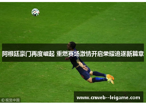 阿根廷豪门再度崛起 重燃赛场激情开启荣耀追逐新篇章