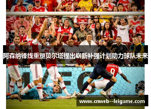 阿森纳锋线重塑贝尔塔提出崭新补强计划助力球队未来 阿森纳锋线重塑贝尔塔提出崭新补强计划助力球队未来