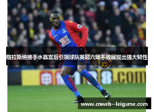 格拉斯纳接手水晶宫后引领球队英超六场不败展现出强大韧性