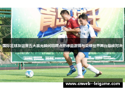 国际足球友谊赛五大高光瞬间回顾点燃绿茵激情与荣耀世界舞台巅峰对决